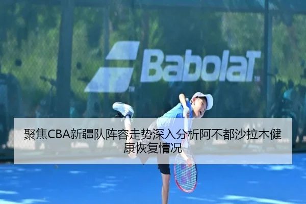 聚焦CBA新疆队阵容走势深入分析阿不都沙拉木健康恢复情况
