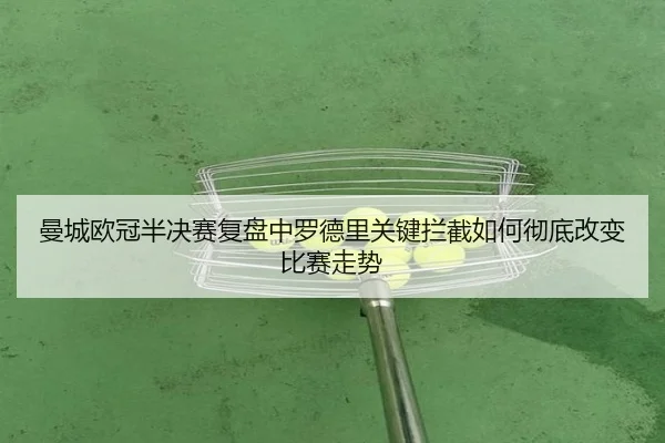 曼城欧冠半决赛复盘中罗德里关键拦截如何彻底改变比赛走势