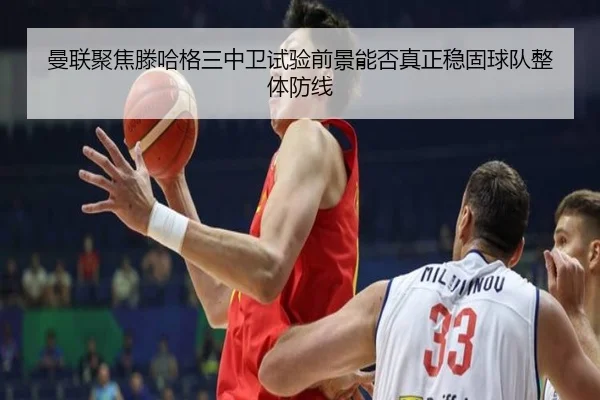 曼联聚焦滕哈格三中卫试验前景能否真正稳固球队整体防线